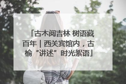 古木阅吉林 树语藏百年｜西关宾馆内，古榆“讲述”时光絮语