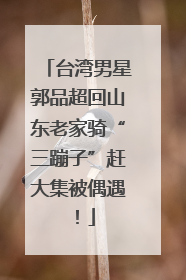 台湾男星郭品超回山东老家骑“三蹦子”赶大集被偶遇！