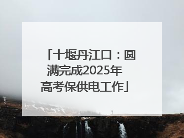 十堰丹江口：圆满完成2025年高考保供电工作