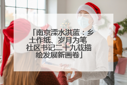 南京溧水洪蓝：乡土作纸、岁月为笔 社区书记二十九载描绘发展新画卷