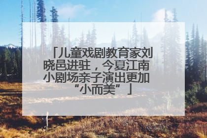 儿童戏剧教育家刘晓邑进驻，今夏江南小剧场亲子演出更加“小而美”
