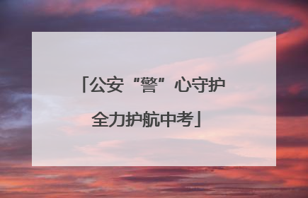 公安“警”心守护 全力护航中考
