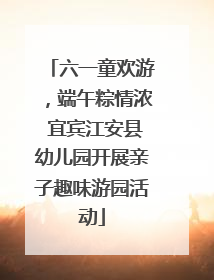 六一童欢游，端午粽情浓 宜宾江安县幼儿园开展亲子趣味游园活动