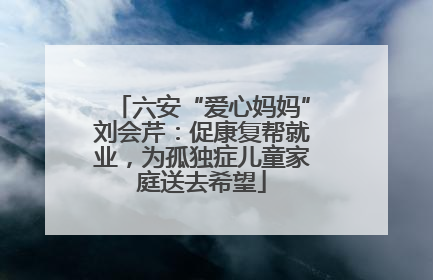 六安“爱心妈妈”刘会芹：促康复帮就业，为孤独症儿童家庭送去希望