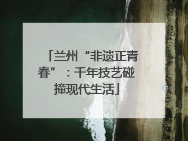 兰州“非遗正青春”：千年技艺碰撞现代生活