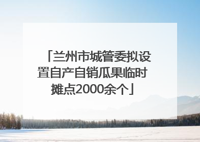 兰州市城管委拟设置自产自销瓜果临时摊点2000余个