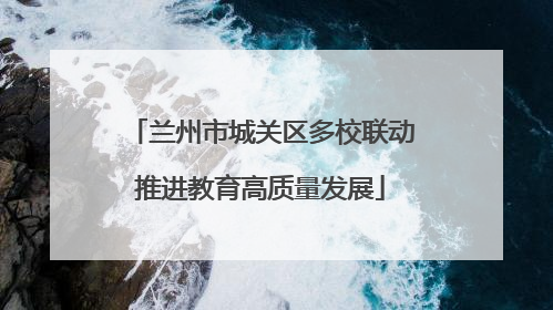 兰州市城关区多校联动推进教育高质量发展