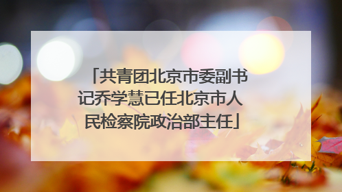 共青团北京市委副书记乔学慧已任北京市人民检察院政治部主任
