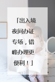 出入境夜间办证专场，错峰办理更便利！