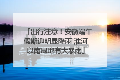 出行注意！安徽端午假期迎明显降雨 淮河以南局地有大暴雨