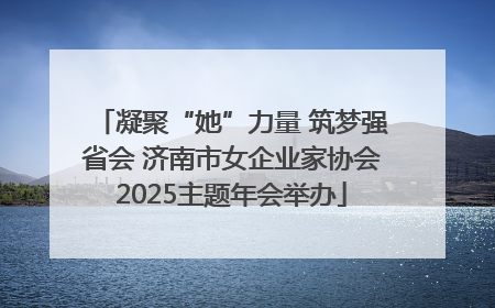 凝聚“她”力量 筑梦强省会 济南市女企业家协会2025主题年会举办