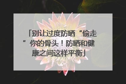 别让过度防晒“偷走”你的骨头！防晒和健康之间这样平衡