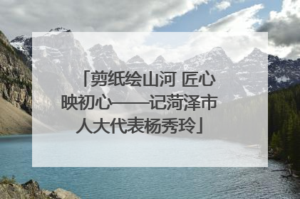 剪纸绘山河 匠心映初心——记菏泽市人大代表杨秀玲