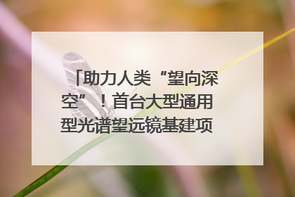 助力人类“望向深空”！首台大型通用型光谱望远镜基建项目破土动工