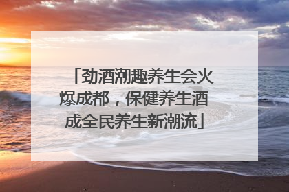 劲酒潮趣养生会火爆成都，保健养生酒成全民养生新潮流