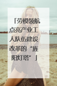 劳模领航点亮产业工人队伍建设改革的“旌阳灯塔”