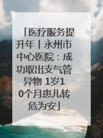 医疗服务提升年丨永州市中心医院：成功取出支气管异物 1岁10个月患儿转危为安