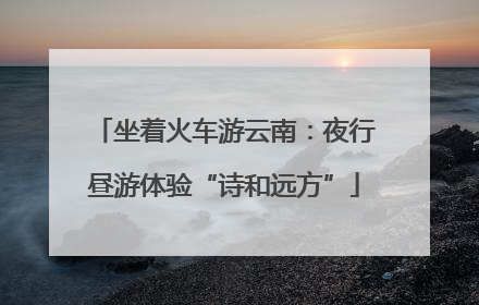 坐着火车游云南：夜行昼游体验“诗和远方”