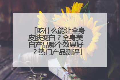 吃什么能让全身皮肤变白？全身美白产品哪个效果好？热门产品测评