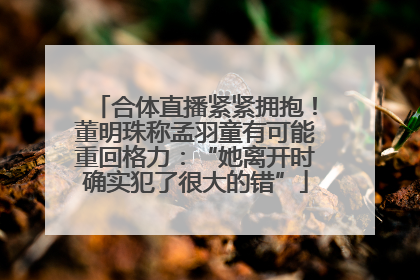 合体直播紧紧拥抱！董明珠称孟羽童有可能重回格力：“她离开时确实犯了很大的错”