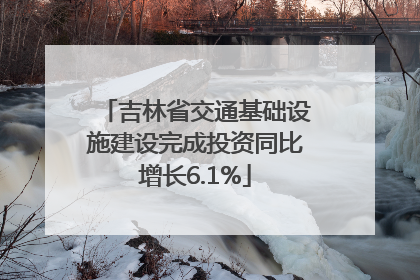 吉林省交通基础设施建设完成投资同比增长6.1%