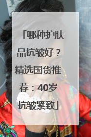 哪种护肤品抗皱好？精选国货推荐：40岁抗皱紧致