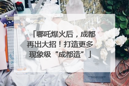 哪吒爆火后，成都再出大招！打造更多现象级“成都造”