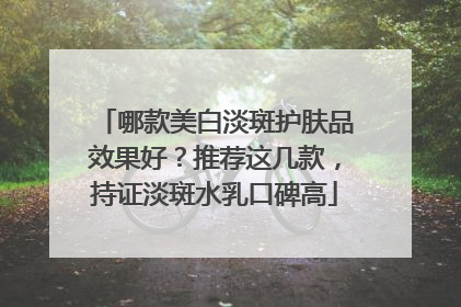 哪款美白淡斑护肤品效果好？推荐这几款，持证淡斑水乳口碑高