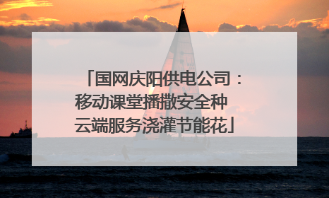 国网庆阳供电公司：移动课堂播撒安全种 云端服务浇灌节能花
