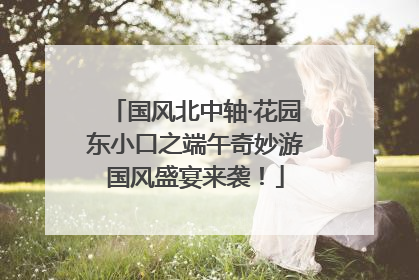 国风北中轴·花园东小口之端午奇妙游国风盛宴来袭！