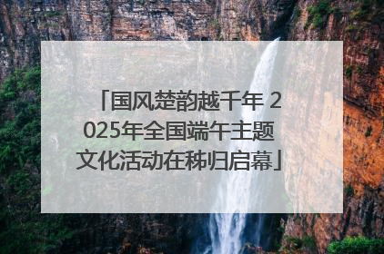 国风楚韵越千年 2025年全国端午主题文化活动在秭归启幕