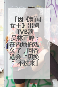 因《新闻女王》出圈 TVB演员林正峰：在内地拍戏久了，回香港会“切换”不过来