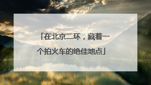 在北京二环，藏着一个拍火车的绝佳地点