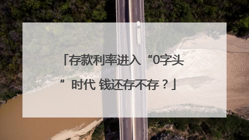 存款利率进入“0字头”时代 钱还存不存？