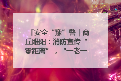 安全“豫”警｜商丘睢阳：消防宣传“零距离”，“一老一小”同守护