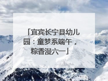 宜宾长宁县幼儿园：童梦系端午，粽香漫六一