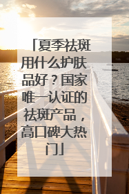 夏季祛斑用什么护肤品好？国家唯一认证的祛斑产品，高口碑大热门