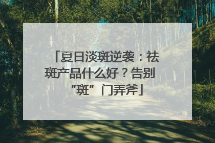 夏日淡斑逆袭：祛斑产品什么好？告别“斑”门弄斧