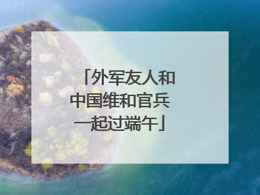 外军友人和中国维和官兵一起过端午