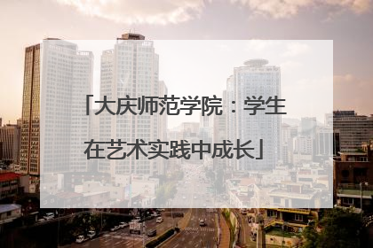 大庆师范学院：学生在艺术实践中成长