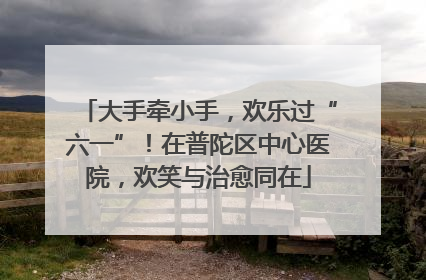 大手牵小手，欢乐过“六一”！在普陀区中心医院，欢笑与治愈同在