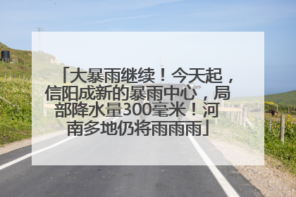 大暴雨继续！今天起，信阳成新的暴雨中心，局部降水量300毫米！河南多地仍将雨雨雨