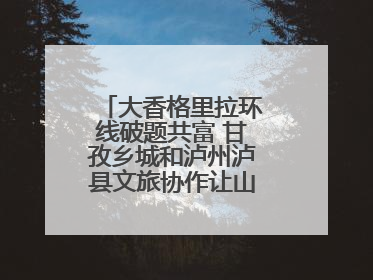 大香格里拉环线破题共富 甘孜乡城和泸州泸县文旅协作让山河变“媒介”