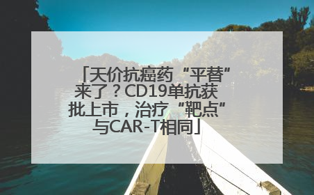 天价抗癌药“平替”来了？CD19单抗获批上市，治疗“靶点”与CAR-T相同