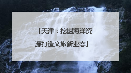 天津：挖掘海洋资源打造文旅新业态