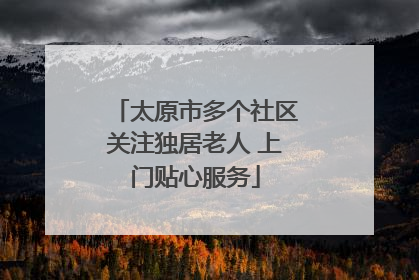 太原市多个社区关注独居老人 上门贴心服务