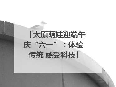 太原萌娃迎端午庆“六一”：体验传统 感受科技