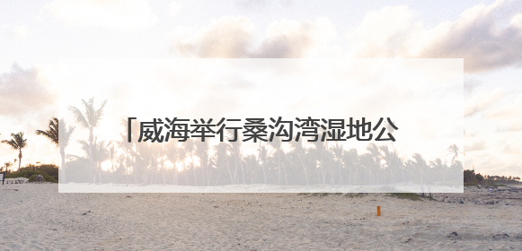 威海举行桑沟湾湿地公园巡河志愿服务活动