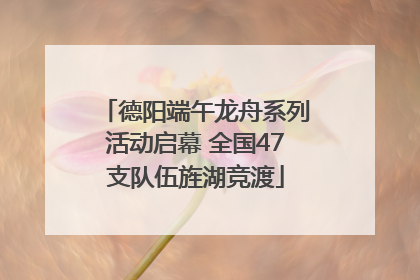 德阳端午龙舟系列活动启幕 全国47支队伍旌湖竞渡