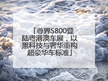 尊界S800登陆粤港澳车展，以黑科技与奢华重构超豪华车标准